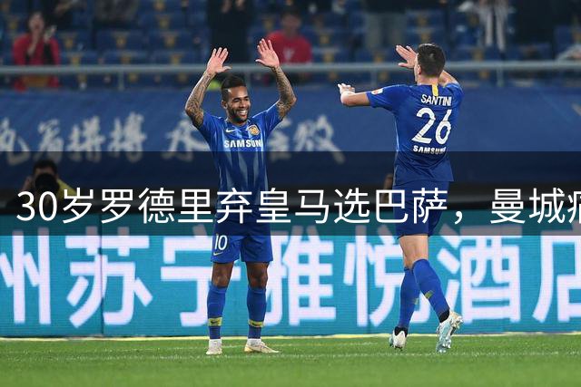 30岁罗德里弃皇马选巴萨，曼城痛失核心暴露争冠隐忧